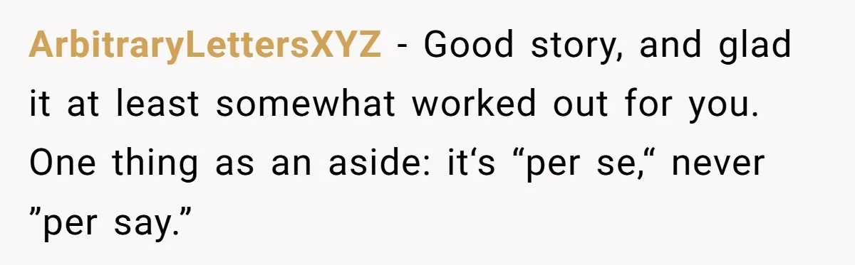 ArbitraryLettersXYZ − Good story, and glad it at least somewhat worked out for you. One thing as an aside: it‘s “per se,“ never ”per say.”