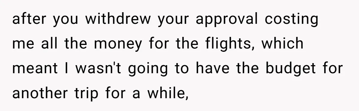 after you withdrew your approval costing me all the money for the flights, which meant I wasn't going to have the budget for another trip for a while,
