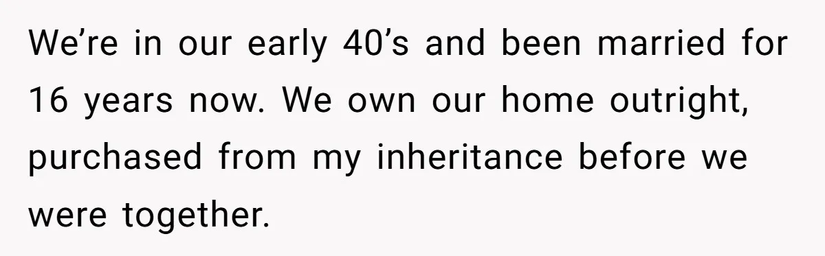 We’re in our early 40’s and been married for 16 years now. We own our home outright, purchased from my inheritance before we were together.