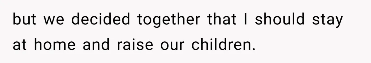 but we decided together that I should stay at home and raise our children.