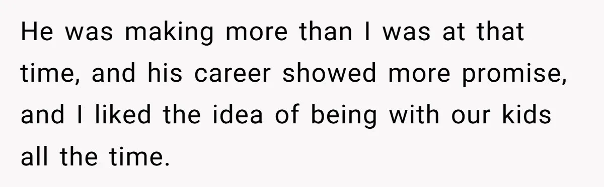 He was making more than I was at that time, and his career showed more promise, and I liked the idea of being with our kids all the time.