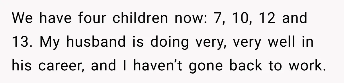 We have four children now: 7, 10, 12 and 13. My husband is doing very, very well in his career, and I haven’t gone back to work.