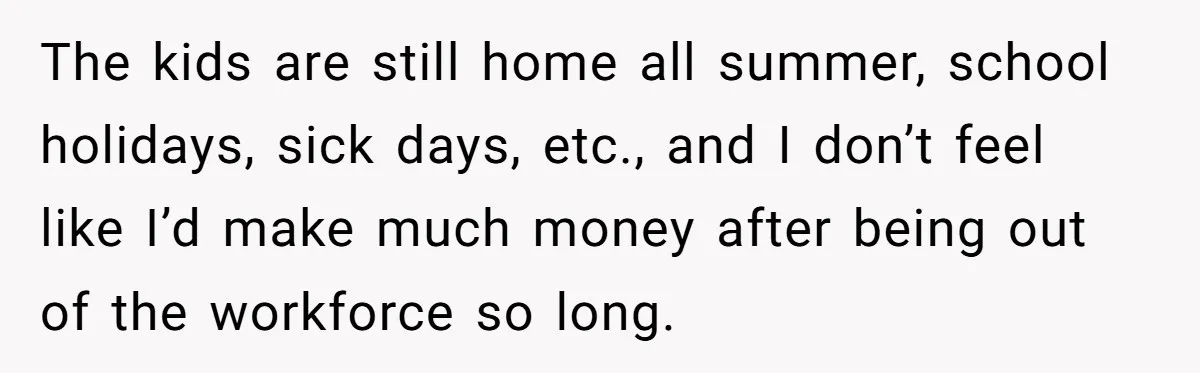 The kids are still home all summer, school holidays, sick days, etc., and I don’t feel like I’d make much money after being out of the workforce so long.