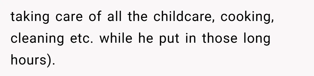 taking care of all the childcare, cooking, cleaning etc. while he put in those long hours).