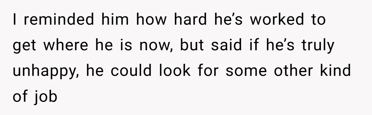 I reminded him how hard he’s worked to get where he is now, but said if he’s truly unhappy, he could look for some other kind of job