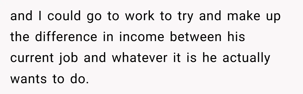 and I could go to work to try and make up the difference in income between his current job and whatever it is he actually wants to do.
