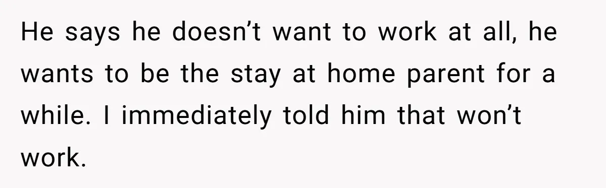 He says he doesn’t want to work at all, he wants to be the stay at home parent for a while. I immediately told him that won’t work.