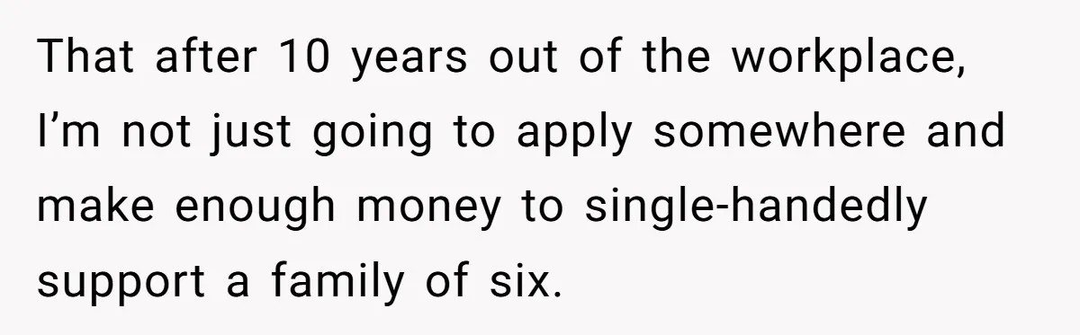 That after 10 years out of the workplace, I’m not just going to apply somewhere and make enough money to single-handedly support a family of six.