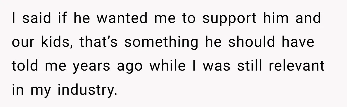 I said if he wanted me to support him and our kids, that’s something he should have told me years ago while I was still relevant in my industry.