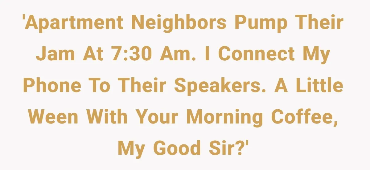 Neighbor Blasts Music At 7:30AM, Tenant Connects To Their Speakers And Plays Their Own Jam 'Apartment neighbors pump their jam at 7:30 AM. I connect my phone to their speakers. A little Ween with your morning coffee, my good sir?'