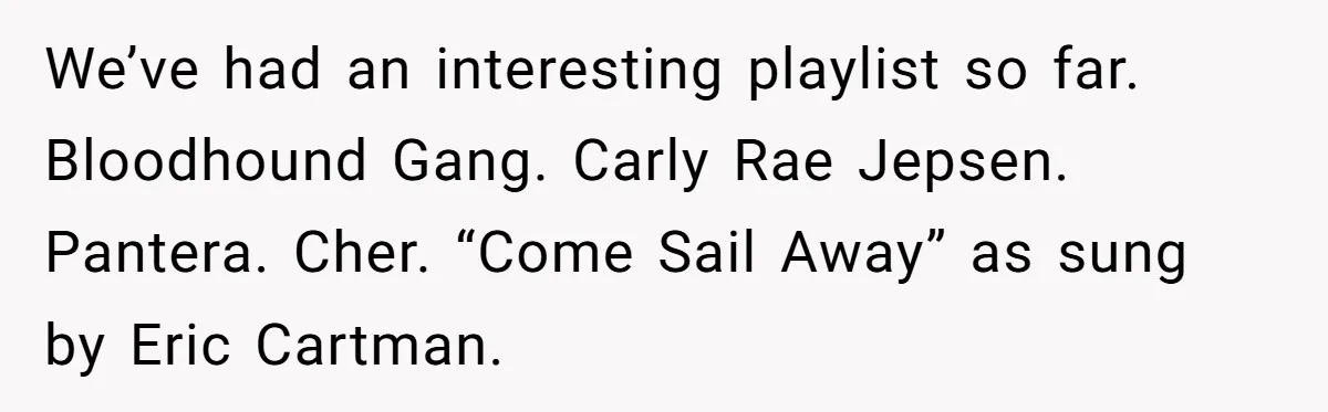Neighbor Blasts Music At 7:30AM, Tenant Connects To Their Speakers And Plays Their Own Jam We’ve had an interesting playlist so far. Bloodhound Gang. Carly Rae Jepsen. Pantera. Cher. “Come Sail Away” as sung by Eric Cartman.