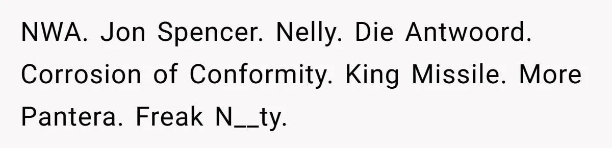 Neighbor Blasts Music At 7:30AM, Tenant Connects To Their Speakers And Plays Their Own Jam NWA. Jon Spencer. Nelly. Die Antwoord. Corrosion of Conformity. King Missile. More Pantera. Freak N__ty.