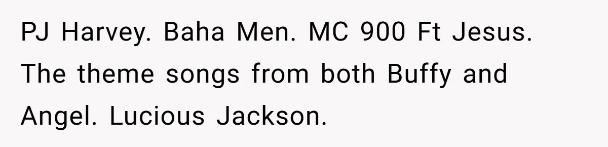 Neighbor Blasts Music At 7:30AM, Tenant Connects To Their Speakers And Plays Their Own Jam PJ Harvey. Baha Men. MC 900 Ft Jesus. The theme songs from both Buffy and Angel. Lucious Jackson.