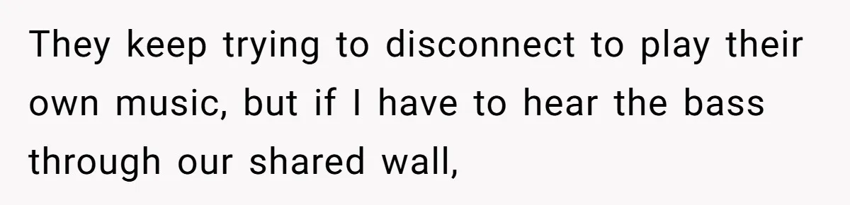 Neighbor Blasts Music At 7:30AM, Tenant Connects To Their Speakers And Plays Their Own Jam They keep trying to disconnect to play their own music, but if I have to hear the bass through our shared wall,