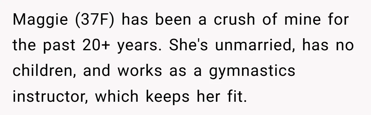 Maggie (37F) has been a crush of mine for the past 20+ years. She's unmarried, has no children, and works as a gymnastics instructor, which keeps her fit.