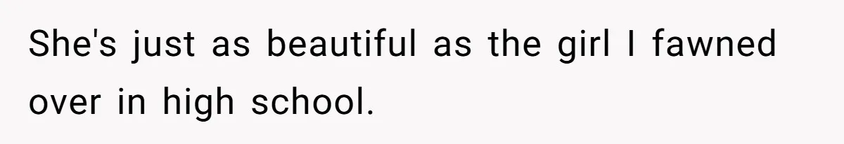 She's just as beautiful as the girl I fawned over in high school.