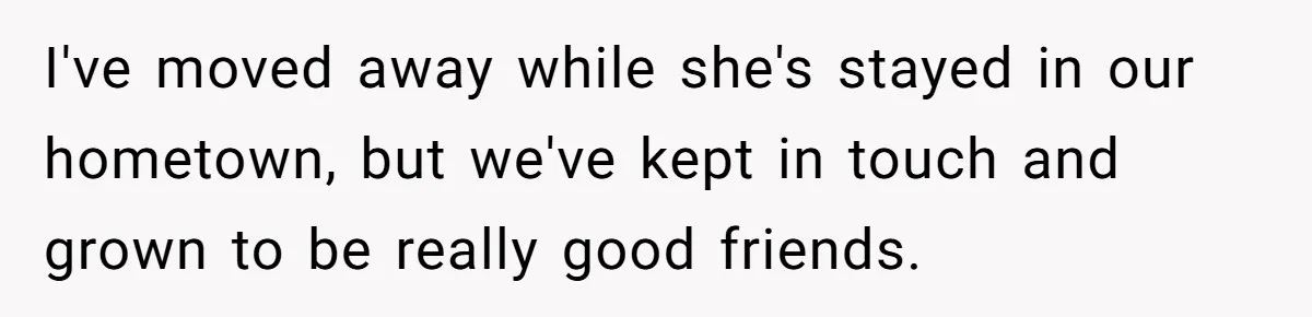 I've moved away while she's stayed in our hometown, but we've kept in touch and grown to be really good friends.