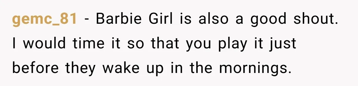 Neighbor Blasts Music At 7:30AM, Tenant Connects To Their Speakers And Plays Their Own Jam gemc_81 − Barbie Girl is also a good shout. I would time it so that you play it just before they wake up in the mornings.