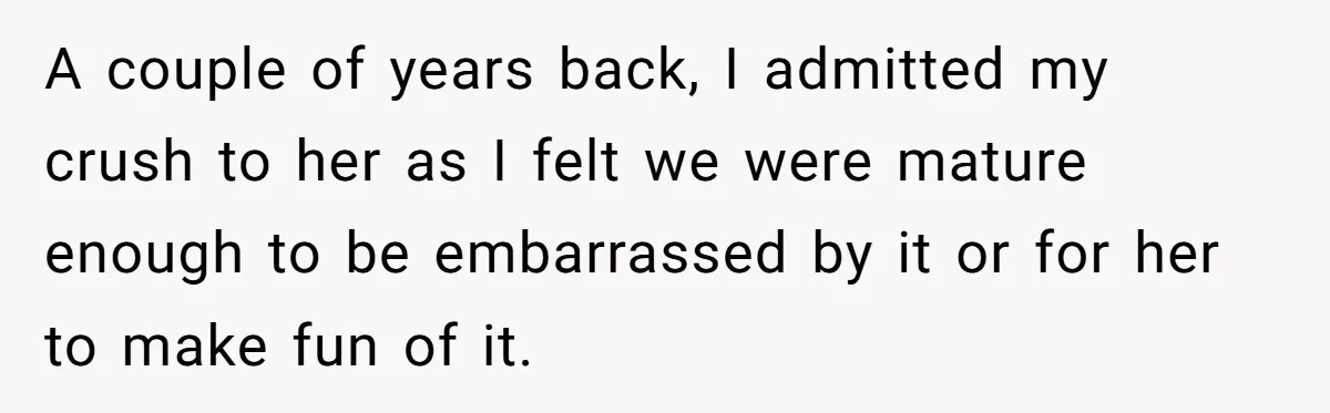 A couple of years back, I admitted my crush to her as I felt we were mature enough to be embarrassed by it or for her to make fun of...