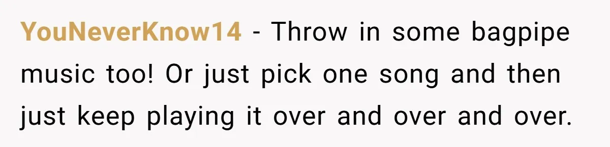 Neighbor Blasts Music At 7:30AM, Tenant Connects To Their Speakers And Plays Their Own Jam YouNeverKnow14 − Throw in some bagpipe music too! Or just pick one song and then just keep playing it over and over and over.