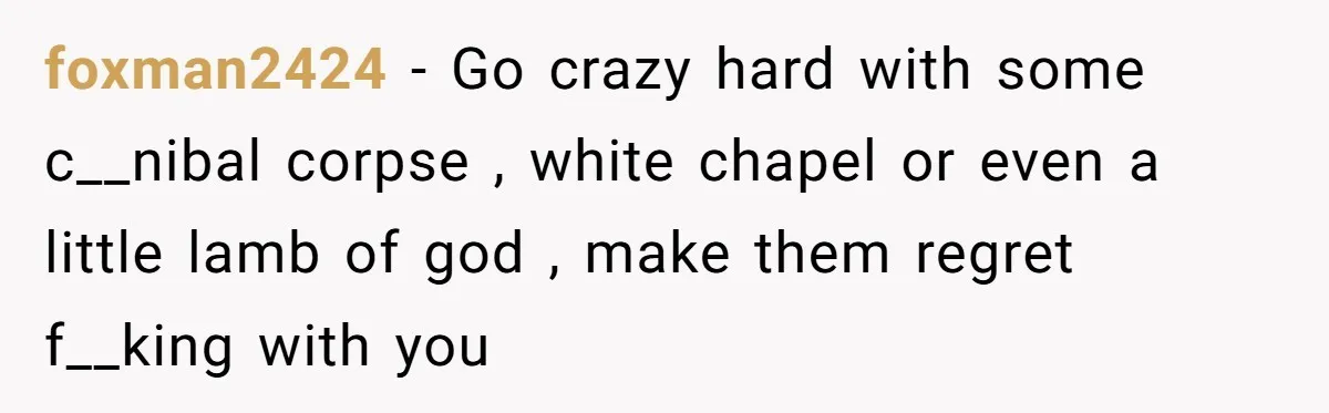 Neighbor Blasts Music At 7:30AM, Tenant Connects To Their Speakers And Plays Their Own Jam foxman2424 − Go crazy hard with some c__nibal corpse , white chapel or even a little lamb of god , make them regret f__king with you