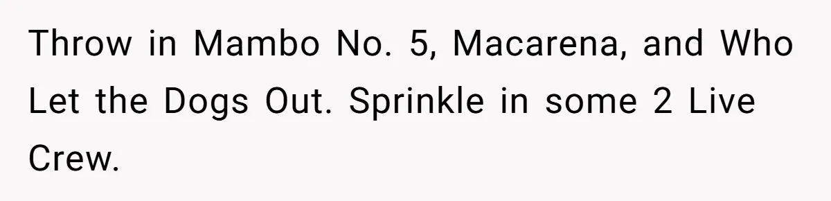 Neighbor Blasts Music At 7:30AM, Tenant Connects To Their Speakers And Plays Their Own Jam Throw in Mambo No. 5, Macarena, and Who Let the Dogs Out. Sprinkle in some 2 Live Crew.
