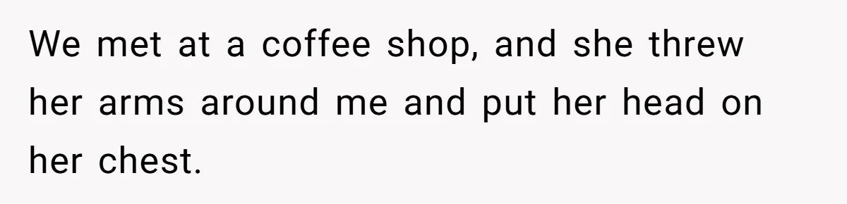 We met at a coffee shop, and she threw her arms around me and put her head on her chest.