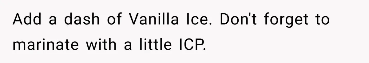 Neighbor Blasts Music At 7:30AM, Tenant Connects To Their Speakers And Plays Their Own Jam Add a dash of Vanilla Ice. Don't forget to marinate with a little ICP.