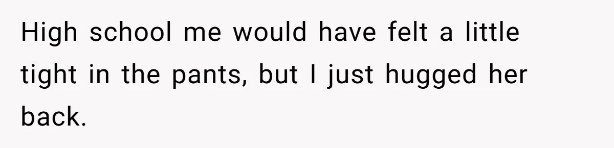 High school me would have felt a little tight in the pants, but I just hugged her back.