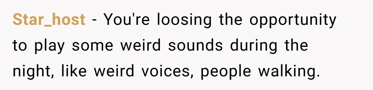 Neighbor Blasts Music At 7:30AM, Tenant Connects To Their Speakers And Plays Their Own Jam Star_host − You're loosing the opportunity to play some weird sounds during the night, like weird voices, people walking.
