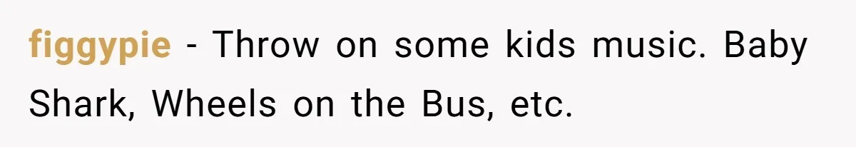 Neighbor Blasts Music At 7:30AM, Tenant Connects To Their Speakers And Plays Their Own Jam figgypie − Throw on some kids music. Baby Shark, Wheels on the Bus, etc.