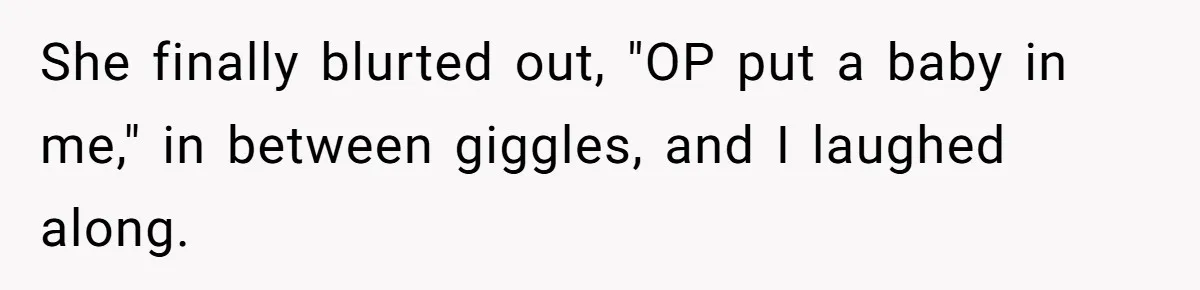 She finally blurted out, "OP put a baby in me," in between giggles, and I laughed along.
