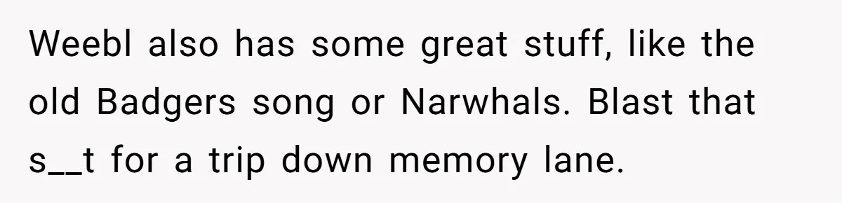 Neighbor Blasts Music At 7:30AM, Tenant Connects To Their Speakers And Plays Their Own Jam Weebl also has some great stuff, like the old Badgers song or Narwhals. Blast that s__t for a trip down memory lane.