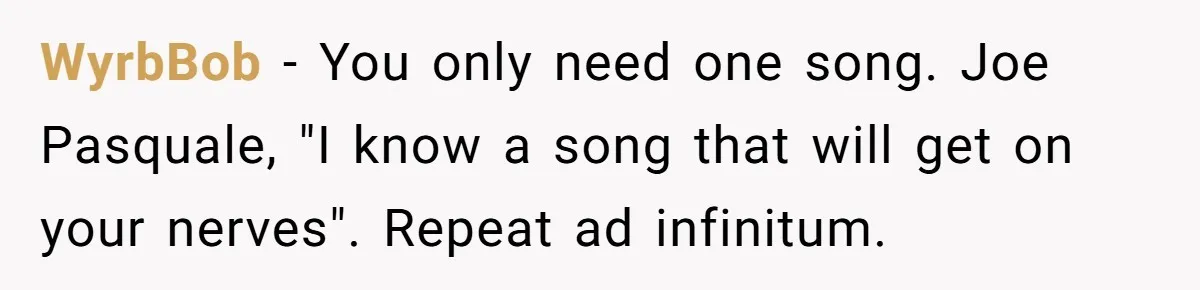 Neighbor Blasts Music At 7:30AM, Tenant Connects To Their Speakers And Plays Their Own Jam WyrbBob − You only need one song. Joe Pasquale, "I know a song that will get on your nerves". Repeat ad infinitum.