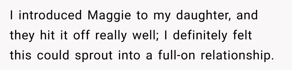 I introduced Maggie to my daughter, and they hit it off really well; I definitely felt this could sprout into a full-on relationship.