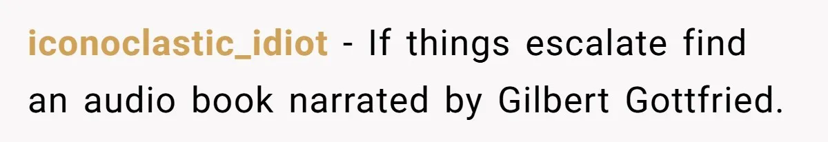 Neighbor Blasts Music At 7:30AM, Tenant Connects To Their Speakers And Plays Their Own Jam iconoclastic_idiot − If things escalate find an audio book narrated by Gilbert Gottfried.