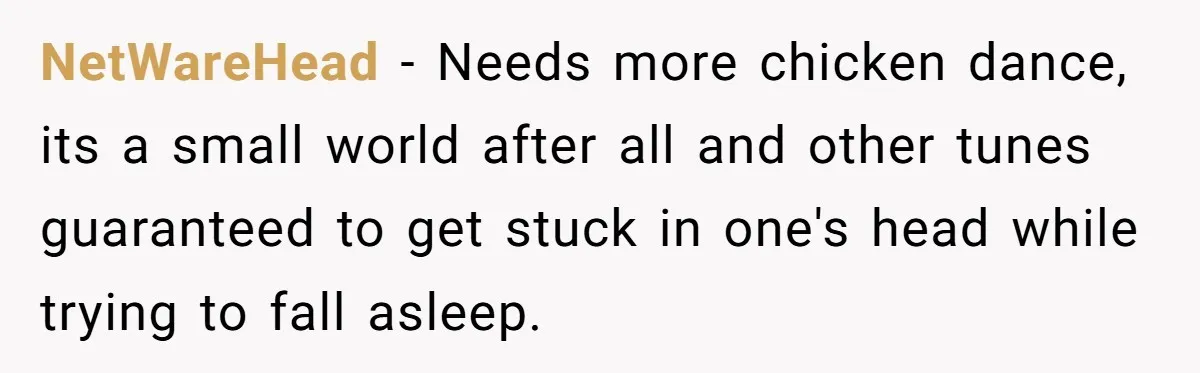 Neighbor Blasts Music At 7:30AM, Tenant Connects To Their Speakers And Plays Their Own Jam NetWareHead − Needs more chicken dance, its a small world after all and other tunes guaranteed to get stuck in one's head while trying to fall asleep.