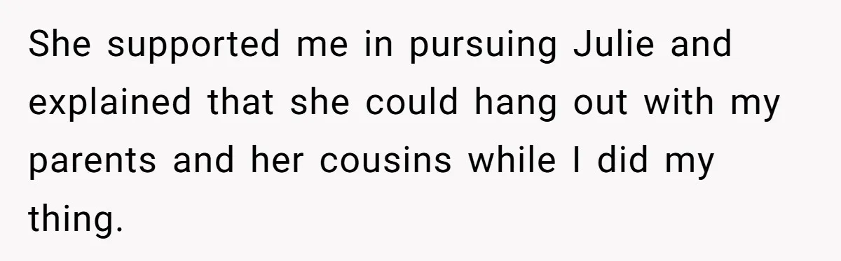 She supported me in pursuing Julie and explained that she could hang out with my parents and her cousins while I did my thing.