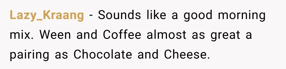 Neighbor Blasts Music At 7:30AM, Tenant Connects To Their Speakers And Plays Their Own Jam Lazy_Kraang − Sounds like a good morning mix. Ween and Coffee almost as great a pairing as Chocolate and Cheese.