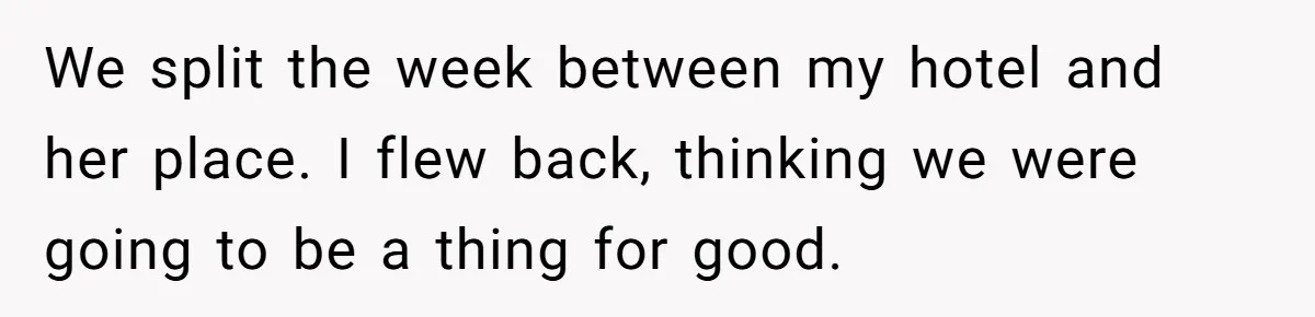 We split the week between my hotel and her place. I flew back, thinking we were going to be a thing for good.