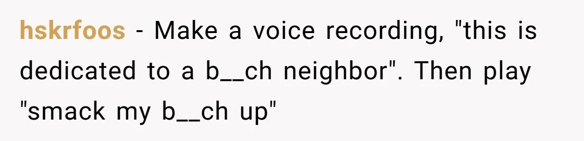 Neighbor Blasts Music At 7:30AM, Tenant Connects To Their Speakers And Plays Their Own Jam hskrfoos − Make a voice recording, "this is dedicated to a b__ch neighbor". Then play "smack my b__ch up"