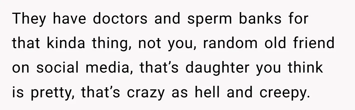 They have doctors and sperm banks for that kinda thing, not you, random old friend on social media, that’s daughter you think is pretty, that’s crazy as hell and creepy.
