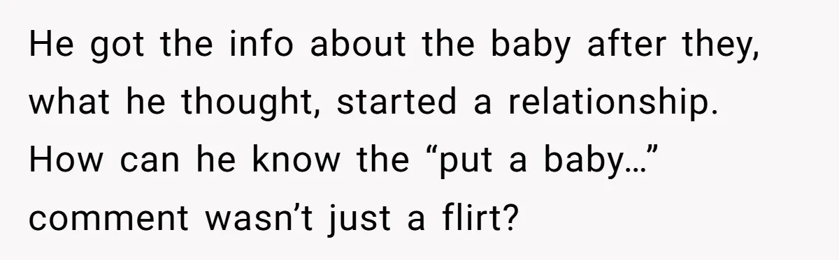 He got the info about the baby after they, what he thought, started a relationship. How can he know the “put a baby…” comment wasn’t just a flirt?
