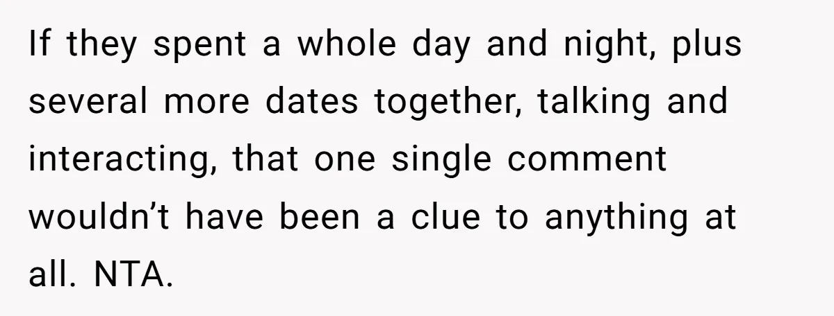 If they spent a whole day and night, plus several more dates together, talking and interacting, that one single comment wouldn’t have been a clue to anything at all. NTA.