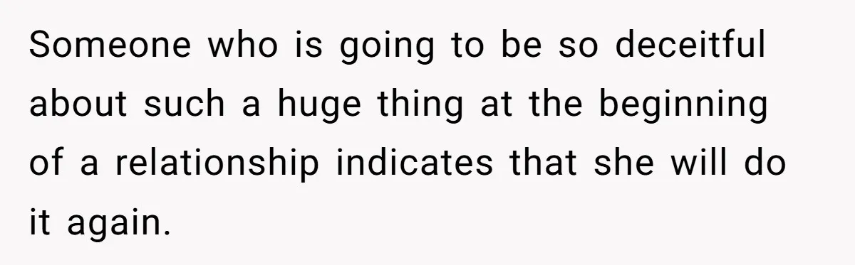 Someone who is going to be so deceitful about such a huge thing at the beginning of a relationship indicates that she will do it again.