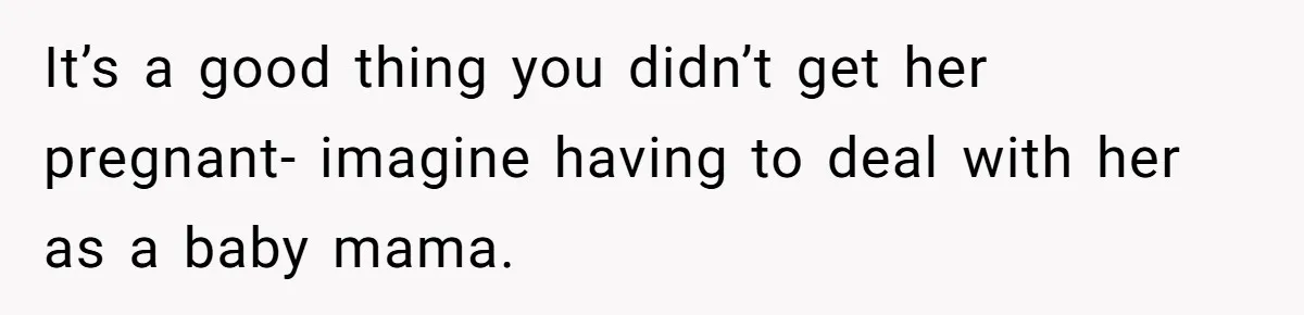 It’s a good thing you didn’t get her pregnant- imagine having to deal with her as a baby mama.