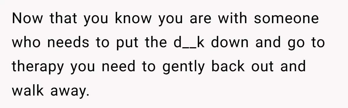 Now that you know you are with someone who needs to put the d__k down and go to therapy you need to gently back out and walk away.