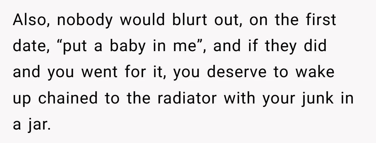 Also, nobody would blurt out, on the first date, “put a baby in me”, and if they did and you went for it, you deserve to wake up chained to...