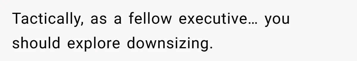 Tactically, as a fellow executive… you should explore downsizing.