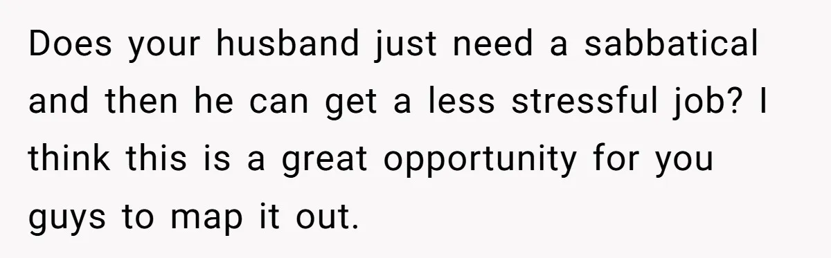 Does your husband just need a sabbatical and then he can get a less stressful job? I think this is a great opportunity for you guys to map it out.